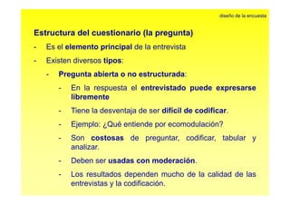 Estructura del cuestionario (la pregunta) 
diseño de la encuesta 
- Eselelemento principal de la entrevista 
- Existen diversos tipos: 
- Pregunta abierta o no estructurada: 
- En la respuesta el entrevistado puede expresarse 
libremente 
- Tiene la desventaja de ser difícil de codificar. 
- Ejemplo: ¿Qué entiende por ecomodulación? 
- Son costosas de preguntar, codificar, tabular y 
analizar. 
- Deben ser usadas con moderación. 
- Los resultados dependen mucho de la calidad de las 
entrevistas y la codificación. 
 