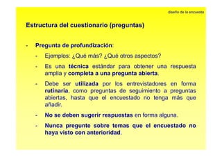 Estructura del cuestionario (preguntas) 
diseño de la encuesta 
- Pregunta de profundización: 
- Ejemplos: ¿Qué más? ¿Qué otros aspectos? 
- Es una técnica estándar para obtener una respuesta 
amplia y completa a una pregunta abierta. 
- Debe ser utilizada por los entrevistadores en forma 
rutinaria, como preguntas de seguimiento a preguntas 
abiertas, hasta que el encuestado no tenga más que 
añadir. 
- No se deben sugerir respuestas en forma alguna. 
- Nunca pregunte sobre temas que el encuestado no 
haya visto con anterioridad. 
 