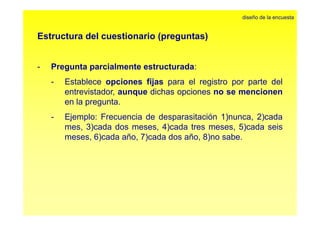 Estructura del cuestionario (preguntas) 
diseño de la encuesta 
- Pregunta parcialmente estructurada: 
- Establece opciones fijas para el registro por parte del 
entrevistador, aunque dichas opciones no se mencionen 
en la pregunta. 
- Ejemplo: Frecuencia de desparasitación 1)nunca, 2)cada 
mes, 3)cada dos meses, 4)cada tres meses, 5)cada seis 
meses, 6)cada año, 7)cada dos año, 8)no sabe. 
 