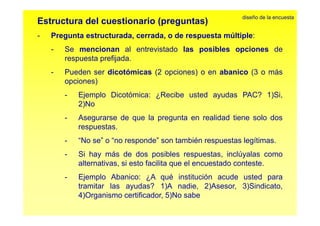 diseño de la encuesta 
Estructura del cuestionario (preguntas) 
- Pregunta estructurada estructurada, cerrada cerrada, o de respuesta múltiple: 
- Se mencionan al entrevistado las posibles opciones de 
respuesta prefijada. 
- Pueden ser dicotómicas (2 opciones) o en abanico (3 o más 
opciones) 
- Ejemplo Dicotómica: ¿Recibe usted ayudas PAC? 1)Si, 
2)No 
- Asegurarse de que la pregunta en realidad tiene solo dos 
respuestas. 
- ““No se”” o ““no responde”” son también respuestas legítimas. 
- Si hay más de dos posibles respuestas, inclúyalas como 
alternativas, si esto facilita que el encuestado conteste. 
- Ejemplo Abanico: ¿A qué institución acude usted para 
tramitar las ayudas? 1)A nadie, 2)Asesor, 3)Sindicato, 
4)Organismo certificador, 5)No sabe 
 