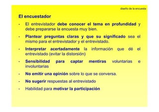 El encuestador 
diseño de la encuesta 
- El entrevistador debe conocer el tema en profundidad y 
debe prepararse la encuesta muy bien. 
- Plantear preguntas claras y que su significado sea el 
mismo para el entrevistador y el entrevistado. 
- Interpretar acertadamente la información que dé el 
entrevistado (evitar la distorsión) 
- Sensibilidad para captar mentiras voluntarias e 
involuntarias 
- No emitir una opinión sobre lo que se conversa. 
- No sugerir respuestas al entrevistado 
- Habilidad para motivar la participación 
 