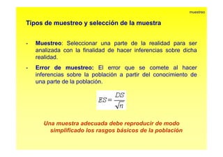 Tipos de muestreo y selección de la muestra 
muestreo 
- Muestreo: Seleccionar una parte de la realidad para ser 
analizada con la finalidad de hacer inferencias sobre dicha 
realidad. 
- Error de muestreo: El error que se comete al hacer 
inferencias sobre la población a partir del conocimiento de 
una parte de la población. 
Una muestra adecuada debe reproducir de modo 
simplificado los rasgos básicos de la población 
 