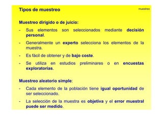Tipos de muestreo muestreo 
Muestreo dirigido o de juicio: 
- Sus elementos son seleccionados mediante decisión 
personal. 
- Generalmente un experto selecciona los elementos de la 
muestra. 
- Es fácil de obtener y de bajo coste. 
- Se utiliza en estudios preliminares o en encuestas 
exploratorias. 
Muestreo aleatorio simple: 
- Cada elemento de la población tiene igual oportunidad de 
ser seleccionado. 
- La selección de la muestra es objetiva y el error muestral 
puede ser medido. 
 