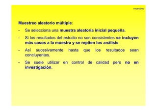 muestreo 
Muestreo aleatorio múltiple: 
- Se selecciona una muestra aleatoria inicial pequeña. 
- Si los resultados del estudio no son consistentes se incluyen 
más casos a la muestra y se repiten los análisis. 
- Así sucesivamente hasta que los resultados sean 
concluyentes. 
- Se suele utilizar en control de calidad pero no en 
investigación. 
 