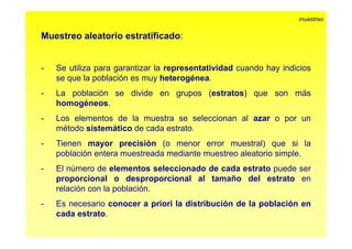 Muestreo aleatorio estratificado: 
muestreo 
- Se utiliza para garantizar la representatividad cuando hay indicios 
se que la población es muy heterogénea. 
- La población se divide en grupos (estratos) que son más 
homogéneos. 
- Los elementos de la muestra se seleccionan al azar o por un 
método sistemático de cada estrato. 
- Tienen mayor precisión (o menor error muestral) que si la 
población entera muestreada mediante muestreo aleatorio simple. 
- El número de elementos seleccionado de cada estrato puede ser 
proporcional o desproporcional al tamaño del estrato en 
relación con la población. 
- Es necesario conocer a priori la distribución de la población en 
cada estrato. 
 