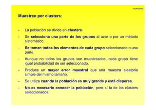 Muestreo por clusters: 
muestreo 
p 
- La población se divide en clusters. 
- Seselecciona una parte de los grupos al azar o por un método 
sistemático. 
- Se toman todos los elementos de cada grupo seleccionado o una 
parte. 
- Aunque no todos los grupos son muestreados, cada grupo tiene 
igual probabilidad de ser seleccionado. 
- Produce un mayor error muestral que una muestra aleatoria 
simple del mismo tamaño. 
- Se utiliza cuando la población es muy grande y está dispersa. 
- No es necesario conocer la población, pero sí la de los clusters 
seleccionados. 
 