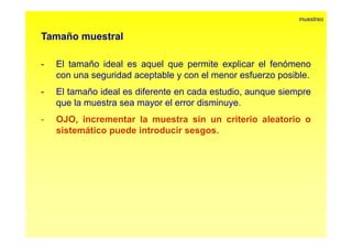 Tamaño muestral 
muestreo 
- El tamaño ideal es aquel que permite explicar el fenómeno 
con una seguridad aceptable y con el menor esfuerzo posible. 
- El tamaño ideal es diferente en cada estudio, aunque siempre 
que la muestra sea mayor el error disminuye. 
- OJO, incrementar la muestra sin un criterio aleatorio o 
sistemático puede introducir sesgos. 
 
