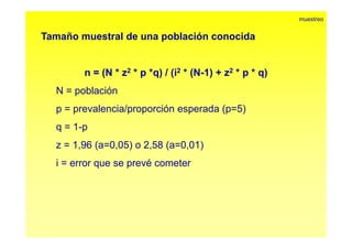 Tamaño muestral de una población conocida 
muestreo 
n = (N * z2 * p *q) / (i2 * (N-1) + z2 * p * q) 
N = población 
p = prevalencia/proporción esperada (p=5) 
q = 1-p 
z = 1,96 (a=0,05) o 2,58 (a=0,01) 
i = error que se prevé cometer 
 