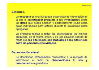 D fi i ió 
introducción 
Definición. 
- Laencuesta es una búsqueda sistemática de información en 
la que el investigador pregunta a los investigados sobre 
los datos que desea obtener, y posteriormente reúne estos 
datos individuales para obtener durante la evaluación datos 
agregados. 
- La encuesta realiza a todos los entrevistados las mismas 
preguntas, en el mismo orden, y en una situación similar; de 
modo que las diferencias son atribuibles a las diferencias 
entre las personas entrevistadas. 
En producción animal: 
- Se denominan erróneamente “encuestas” a la recogida de 
información a partir de observaciones in situ y 
cuestionarios a ganaderos. 
 