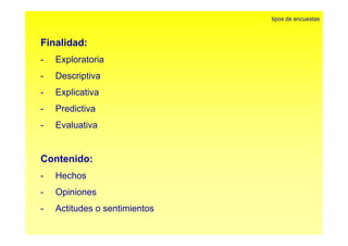 Fi lid d 
tipos de encuestas 
Finalidad: 
- Exploratoria 
- Descriptiva 
- Explicativa 
- Predictiva 
- Evaluativa 
Contenido: 
- Hechos 
- Opiniones 
- Actitudes o sentimientos 
 