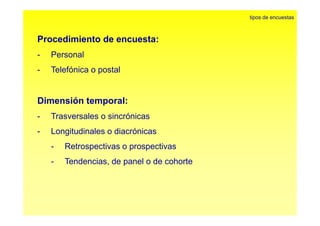 P di i t d t 
tipos de encuestas 
Procedimiento de encuesta: 
- Personal 
- Telefónica o postal 
Dimensión temporal: 
- Trasversales o sincrónicas 
- Longitudinales o diacrónicas 
- Retrospectivas o prospectivas 
- Tendencias, de panel o de cohorte 
 