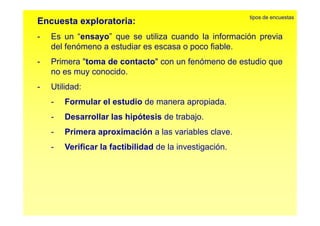 Encuesta exploratoria: 
tipos de encuestas 
- ensayo Es un “ensayo” que se utiliza cuando la información previa 
del fenómeno a estudiar es escasa o poco fiable. 
- Primera "toma de contacto" con un fenómeno de estudio que 
no es muy conocido. 
- Utilidad: 
- Formular el estudio de manera apropiada. 
- Desarrollar las hipótesis de trabajo. 
- Primera aproximación a las variables clave. 
- Verificar la factibilidad de la investigación. 
 
