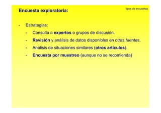 Encuesta exploratoria: tipos de encuestas 
- Estrategias: 
- Consulta a expertos o grupos de discusión. 
- Revisión y análisis de datos disponibles en otras fuentes. 
- Análisis de situaciones similares (otros artículos). 
- Encuesta por muestreo (aunque no se recomienda) 
 