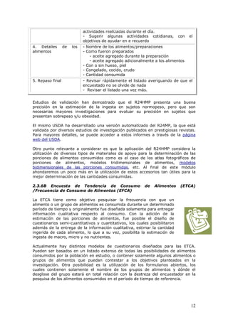 12
actividades realizadas durante el día.
- Sugerir algunas actividades cotidianas, con el
objetivos de ayudar en e recuerdo
4. Detalles de los
alimentos
- Nombre de los alimentos/preparaciones
- Como fueron preparados
- aceite agregado durante la preparación
- aceite agregado adicionalmente a los alimentos
- Con o sin hueso, piel
- Congelado, cocido, crudo
- Cantidad consumida
5. Repaso final - Revisar rápidamente el listado averiguando de que el
encuestado no se olvide de nada
- Revisar el listado una vez más.
Estudios de validación han demostrado que el R24HMP presenta una buena
precisión en la estimación de la ingesta en sujetos normopeso, pero que son
necesarias mayores investigaciones para evaluar su precisión en sujetos que
presentan sobrepeso y/u obesidad.
El mismo USDA ha desarrollado una versión automatizado del R24MP, la que está
validada por diversos estudios de investigación publicados en prestigiosas revistas.
Para mayores detalles, se puede acceder a estos informes a través de la página
web del USDA.
Otro punto relevante a considerar es que la aplicación del R24HMP considera la
utilización de diversos tipos de materiales de apoyo para la determinación de las
porciones de alimentos consumidos como es el caso de los atlas fotográficos de
porciones de alimentos, modelos tridimensinales de alimentos, modelos
bidimensionales de las porciones consumidas, etc. Al final de este módulo
ahondaremos un poco más en la utilización de estos accesorios tan útiles para la
mejor determinación de las cantidades consumidas.
2.3.6B Encuesta de Tendencia de Consumo de Alimentos (ETCA)
/Frecuencia de Consumo de Alimentos (EFCA)
La ETCA tiene como objetivo pesquisar la frecuencia con que un
alimento o un grupo de alimentos es consumida durante un determinado
período de tiempo y originalmente fue diseñada solamente para entregar
información cualitativa respecto al consumo. Con la adición de la
estimación de las porciones de alimentos, fue posible el diseño de
cuestionarios semi-cuantitativos y cuantitativos, los cuales posibilitaron
además de la entrega de la información cualitativa, estimar la cantidad
ingerida de cada alimento, lo que a su vez, posibilita la estimación de
ingesta de macro, micro y no nutrientes.
Actualmente hay distintos modelos de cuestionarios diseñados para las ETCA.
Pueden ser basados en un listado extenso de todas las posibilidades de alimentos
consumidos por la población en estudio, o contener solamente algunos alimentos o
grupos de alimentos que puedan contestar a los objetivos planteados en la
investigación. Otra posibilidad es la utilización de los formularios abiertos, los
cuales contienen solamente el nombre de los grupos de alimentos y dónde el
desglose del grupo estará en total relación con la destreza del encuestador en la
pesquisa de los alimentos consumidos en el período de tiempo de referencia.
 