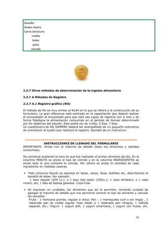 18
Quesillo
Queso chacra
Carne deVacuno
molida
bistec
guiso
cazuela
2.3.7 Otros métodos de determinación de la ingesta alimentaria
2.3.7 A Métodos de Registro
2.3.7 A.1 Registro gráfico (RG)
El método de RG es muy similar al R24H en lo que se refiere a la construcción de su
formulario. La gran diferencia está centrada en la capacitación que deberá realizar
el encuestador al encuestado para que este sea capaz de registrar por sí solo y de
forma fidedigna la alimentación consumida en el período de tiempo determinado
por los objetivos del estudio. Este podrá ser de 3 días, 5 días, 7 días…
Un cuestionario de RG SIEMPRE deberá ser acompañado de un pequeño instructivo
de orientación al sujeto que realizará el registro. Ejemplo de un instructivo:
INSTRUCCIONES DE LLENADO DEL FORMULARIO
IMPORTANTE: Anote con el máximo de detalle todos los alimentos y bebidas
consumidos.
Se comienza anotando la hora en que fue realizado el primer alimento del día. En la
columna MINUTA se anota el tipo de comida y en la columna INGREDIENTES se
anota todo lo que contiene la comida. Por último se anota la cantidad de cada
ingrediente en medidas caseras.
• Todo consumo líquido se expresa en tazas, vasos, latas, botellas etc, describiendo el
tamaño de éstas. Por ejemplo:
1 taza regular (200 cc.), o 1 taza tipo tazón (350cc.); 1 vaso whiskero, o 1 vaso
vinero, etc; 1 lata de bebida gaseosa: Coca-Cola
• Se expresan en unidades, los alimentos que así lo permiten, teniendo cuidado de
agregar el máximo de detalle que nos permitirá conocer el tipo de alimento y calcular
los tamaños:
Fruta : 1 manzana grande, regular o chica; Pan : 1 marraqueta (con o sin miga) , 1
rebanada pan de molde regular (tipo Ideal) o 1 rebanada pan integral, 1 hallulla
especial, etc.; Yogurt: 1 yogurt diet, 1 yogurt americano, 1 yogurt con frutas, etc.
 