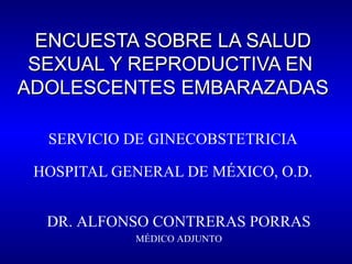 ENCUESTA SOBRE LA SALUDENCUESTA SOBRE LA SALUD
SEXUAL Y REPRODUCTIVA ENSEXUAL Y REPRODUCTIVA EN
ADOLESCENTES EMBARAZADASADOLESCENTES EMBARAZADAS
SERVICIO DE GINECOBSTETRICIA
HOSPITAL GENERAL DE MÉXICO, O.D.
DR. ALFONSO CONTRERAS PORRAS
MÉDICO ADJUNTO
 