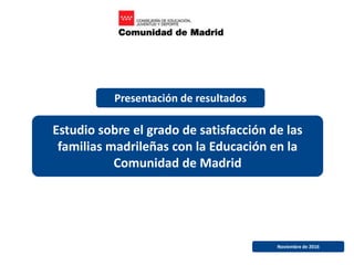 Estudio sobre el grado de satisfacción de las
familias madrileñas con la Educación en la
Comunidad de Madrid
Noviembre de 2016
Presentación de resultados
 