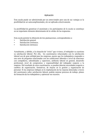 3
Aplicación
Esta escala puede ser administrada por un entrevistador pero una de sus ventajas es la
posibilidad de ser autocumplimentada y de ser aplicada colectivamente.
La posibilidad de garantizar el anonimato a los participantes de la escala se constituye
en un importante elemento determinante de la validez de las respuestas.
Esta escala permite la obtención de tres puntuaciones, correspondientes a:
• Satisfacción general.
• Satisfacción extrínseca.
• Satisfacción intrínseca
Actualmente, y debido, a la situación de “crisis” que vivimos, el trabajador se cuestiona
su satisfacción laboral. Por ello, los cuestionarios relacionados con la satisfacción
laboral son de gran utilidad para las empresas, puesto que los trabajadores responden a
una serie de preguntas relacionadas con las condiciones laborales a nivel de relaciones
con compañeros, subordinados y superiores, ambiente laboral en general, desarrollo
profesional, nivel de compromiso y responsabilidad del trabajador respecto a la
empresa. Del resultado de estos cuestionarios, se pueden detectar necesidades respecto a
cambios de organización, formativas, de mejora en la gestión y organización de
personal. Si las empresas trabajan en la implantación de las mejoras detectadas a través
del cuestionario sobre satisfacción laboral, podrán mejorar procesos de trabajo, planes
de formación de los trabajadores y optimizar sus recursos.
 