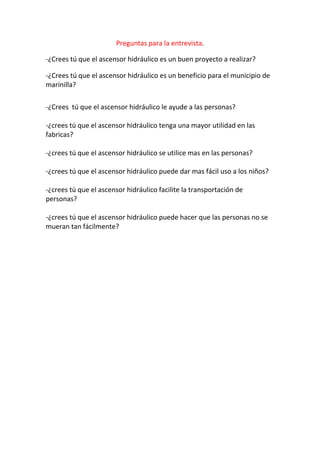 Preguntas para la entrevista.

-¿Crees tú que el ascensor hidráulico es un buen proyecto a realizar?

-¿Crees tú que el ascensor hidráulico es un beneficio para el municipio de
marinilla?

-¿Crees tú que el ascensor hidráulico le ayude a las personas?

-¿crees tú que el ascensor hidráulico tenga una mayor utilidad en las
fabricas?

-¿crees tú que el ascensor hidráulico se utilice mas en las personas?

-¿crees tú que el ascensor hidráulico puede dar mas fácil uso a los niños?

-¿crees tú que el ascensor hidráulico facilite la transportación de
personas?

-¿crees tú que el ascensor hidráulico puede hacer que las personas no se
mueran tan fácilmente?
 