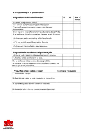 II. Responda según lo que consideres
Preguntas de convivencia escolar Sí No Mas o
menos
5. Conoce el reglamento escolar.
6. Se aplican las normas del reglamento escolar.
7. Los profesores conversan y ayudan a los alumnos
desordenados.
8. hay espacios para reflexionar en las situaciones de conflicto.
9. se realizan actividades recreativas fuera de la sala de clases.
10. alguna vez algún compañero (a) te ha golpeado
11. Te has sentido agredido por algún docente
12. alguna vez has insultado a alguna persona
Preguntas relacionadas con el profesor jefe
13. Comprendes los contenidos que la profesora enseña.
14. Realizas tareas escolares en tu casa.
15. La profesora utiliza un tono de voz agradable.
16. durante el recreo juegas con tus compañeros o realiza las
tareas que están pendientes.
Preguntas relacionadas al hogar Escriba su respuesta
17. Quien viven contigo.
18. Cuando regresas a tu casa, con quien te encuentras.
19. Quien te ayuda a realizar tus tareas escolares.
20. tu apoderado revisa tus cuadernos y agenda escolar.
 