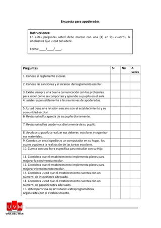 Encuesta para apoderados
Preguntas Si No A
veces
1. Conoce el reglamento escolar.
2. Conoce las sanciones y el alcance del reglamento escolar.
3. Existe siempre una buena comunicación con los profesores
para saber cómo se comportan y aprende su pupilo en el aula.
4. asiste responsablemente a las reuniones de apoderados.
5. Usted tiene una relación cercana con el establecimiento y su
comunidad escolar
6. Revisa usted la agenda de su pupilo diariamente.
7. Revisa usted los cuadernos diariamente de su pupilo.
8. Ayuda a su pupilo a realizar sus deberes escolares y organizar
sus materiales.
9. Cuenta con enciclopedias o un computador en su hogar, los
cuales ayuden a la realización de las tareas escolares.
10. Cuenta con una hora especifica para estudiar con su Hijo.
11. Considera que el establecimiento implementa planes para
mejorar la convivencia escolar.
12. Considera que el establecimiento implementa planes para
mejorar el rendimiento escolar.
13. Considera usted que el establecimiento cuentas con un
número de inspectores adecuado.
14. Considera usted que el establecimiento cuentas con un
número de paradocentes adecuado.
15. Usted participa en actividades extraprogramáticas
organizadas por el establecimiento.
Instrucciones:
En estás preguntas usted debe marcar con una (X) en los cuadros, la
alternativa que usted considere.
Fecha: ____/____/____.
 
