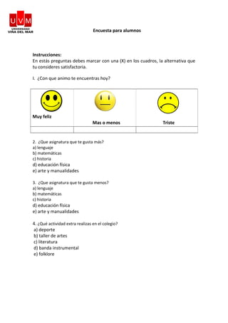 Encuesta para alumnos
Instrucciones:
En estás preguntas debes marcar con una (X) en los cuadros, la alternativa que
tu consideres satisfactoria.
I. ¿Con que animo te encuentras hoy?
2. ¿Que asignatura que te gusta más?
a) lenguaje
b) matemáticas
c) historia
d) educación física
e) arte y manualidades
3. ¿Que asignatura que te gusta menos?
a) lenguaje
b) matemáticas
c) historia
d) educación física
e) arte y manualidades
4. ¿Qué actividad extra realizas en el colegio?
a) deporte
b) taller de artes
c) literatura
d) banda instrumental
e) folklore
Muy feliz
Mas o menos Triste
 