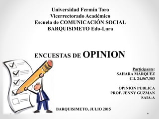 Universidad Fermín Toro
Vicerrectorado Académico
Escuela de COMUNICACIÓN SOCIAL
BARQUISIMETO Edo-Lara
Participante:
SAHARA MÁRQUEZ
C.I. 24.567.303
OPINION PUBLICA
PROF. JENNY GUZMAN
SAIA-A
BARQUISIMETO, JULIO 2015
ENCUESTAS DE OPINION
 