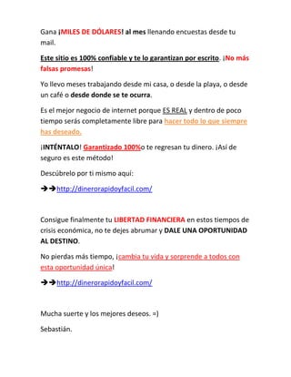 Gana ¡MILES DE DÓLARES! al mes llenando encuestas desde tu mail. <br />Este sitio es 100% confiable y te lo garantizan por escrito. ¡No más falsas promesas!<br />Yo llevo meses trabajando desde mi casa, o desde la playa, o desde un café o desde donde se te ocurra. <br />Es el mejor negocio de internet porque ES REAL y dentro de poco tiempo serás completamente libre para hacer todo lo que siempre has deseado. <br />¡INTÉNTALO! Garantizado 100% o te regresan tu dinero. ¡Así de seguro es este método! <br />Descúbrelo por ti mismo aquí: <br /> http://dinerorapidoyfacil.com/<br />Consigue finalmente tu LIBERTAD FINANCIERA en estos tiempos de crisis económica, no te dejes abrumar y dale una oportunidad al destino. <br />No pierdas más tiempo, ¡cambia tu vida y sorprende a todos con esta oportunidad única!<br /> http://dinerorapidoyfacil.com/<br />Mucha suerte y los mejores deseos. =)<br />Sebastián. <br />