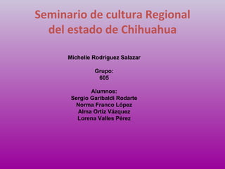 Seminario de cultura Regional del estado de Chihuahua Michelle Rodríguez Salazar Grupo: 605 Alumnos: Sergio Garibaldi Rodarte Norma Franco López Alma Ortiz Vázquez Lorena Valles Pérez 