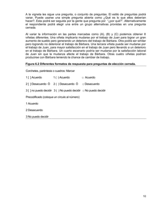 10
A la vigneta les sigue una pregunta, o conjunto de preguntas. El estilo de preguntas podrá
variar. Puede usarse una simple pregunta abierta como ¿Qué es lo que ellos deberían
hacer?. Esta podrá ser seguida por la gente que pregunta por “¿por qué?”. Alternativamente
el respondiente podrá elegir una entre un grupo alternativas provistas en una pregunta
cerrada.
Al variar la información en las partes marcadas como (A), (B) y (C) podemos obtener 8
viñetas diferentes. Una viñeta implicaría mudarse por el trabajo de Juan para lograr un gran
aumento de sueldo pero generando un deterioro del trabajo de Bárbara. Otra podrá ser similar
pero logrando no deteriorar el trabajo de Bárbara. Una tercera viñeta puede ser mudarse por
el trabajo de Juan, para mayor satisfacción en el trabajo de Juan pero llevando a un deterioro
en el trabajo de Bárbara. Un cuarto escenario podría ser mudarse por la satisfacción laboral
de Juan sin que la mudanza afecte el trabajo de Bárbara. Otras cuatro viñetas podrían
producirse con Bárbara teniendo la chance de cambiar de trabajo.
Figura 6.2 Diferentes formatos de respuesta para preguntas de elección cerrada.
Corchetes, paréntesis o cuadros: Marcar
1 [ ] Acuerdo 1 ( ) Acuerdo □ Acuerdo
2 [ ] Desacuerdo Ó 2 ( ) Desacuerdo Ó □ Desacuerdo
3 [ ] no puedo decidir 3 ( ) No puedo decidir □ No puedo decidir
Precodificado (coloque un círculo al número)
1 Acuerdo
2 Desacuerdo
3 No puedo decidir
 