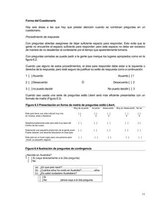 11
Forma del Cuestionario
Hay seis áreas a las que hay que prestar atención cuando se combinan preguntas en un
cuestionario.
Procedimiento de respuesta
Con preguntas abiertas asegúrese de dejar suficiente espacio para responder. Esto evita que la
gente no encuentre el espacio suficiente para responder; pero este espacio no debe ser excesivo
de manera de no desalentar al contestante por el tiempo que aparentemente tomaría.
Con preguntas cerradas se puede pedir a la gente que marque los lugares apropiados como en la
figura 6.2.
Cuando use alguno de estos procedimientos, el área para responder debe estar a la izquierda o
derecha de la respuesta, pero esté seguro de justificar su estilo de respuesta como a continuación.
1 [ ] Acuerdo Acuerdo [ ] 1
2 [ ] Desacuerdo Ó Desacuerdo [ ] 2
3 [ ] no puedo decidir No puedo decidir [ ] 3
Cuando sea usada una serie de preguntas estilo Likert será más eficiente presentarlas con un
formato de matriz (Figura 6.3)
Figura 6.3 Presentación en forma de matriz de preguntas estilo Likert.
Muy de acuerdo Acuerdo desacuerdo Muy en desacuerdo No se
Este país tiene una vida cultural muy rica [ ] [ ] [ ] [ ] [ ]
en música, artes y literatura 1 2 3 4 5
Desafortunadamente este país está muy lejos del [ ] [ ] [ ] [ ] [ ]
Centro de las cosas
Solamente una pequeña proporción de la gente joven [ ] [ ] [ ] [ ] [ ]
Puede obtener una decente educación en este país
Este país es un buen lugar para una persona para [ ] [ ] [ ] [ ] [ ]
iniciar un pequeño negocio
Figura 6.4 Ilustración de preguntas de contingencia
¿Naciste en Australia?
1. [ ] Si (vaya directamente a la 2da pregunta)
[ ] No
(a) ¿En que país nació?........................................................
(b) ¿Cuántos años ha vivido en Australia?....................años
(c) ¿Es usted ciudadano Australiano?
[ ] Si
[ ] No (ahora vaya a la 2da pregunta
 