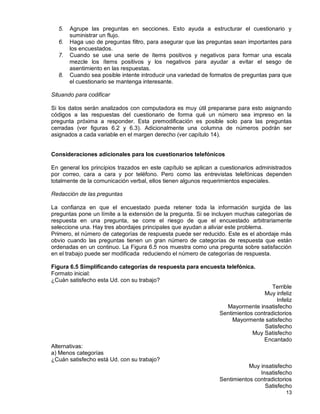 13
5. Agrupe las preguntas en secciones. Esto ayuda a estructurar el cuestionario y
suministrar un flujo.
6. Haga uso de preguntas filtro, para asegurar que las preguntas sean importantes para
los encuestados.
7. Cuando se use una serie de ítems positivos y negativos para formar una escala
mezcle los ítems positivos y los negativos para ayudar a evitar el sesgo de
asentimiento en las respuestas.
8. Cuando sea posible intente introducir una variedad de formatos de preguntas para que
el cuestionario se mantenga interesante.
Situando para codificar
Si los datos serán analizados con computadora es muy útil prepararse para esto asignando
códigos a las respuestas del cuestionario de forma qué un número sea impreso en la
pregunta próxima a responder. Esta premodificación es posible solo para las preguntas
cerradas (ver figuras 6.2 y 6.3). Adicionalmente una columna de números podrán ser
asignados a cada variable en el margen derecho (ver capítulo 14).
Consideraciones adicionales para los cuestionarios telefónicos
En general los principios trazados en este capítulo se aplican a cuestionarios administrados
por correo, cara a cara y por teléfono. Pero como las entrevistas telefónicas dependen
totalmente de la comunicación verbal, ellos tienen algunos requerimientos especiales.
Redacción de las preguntas
La confianza en que el encuestado pueda retener toda la información surgida de las
preguntas pone un límite a la extensión de la pregunta. Si se incluyen muchas categorías de
respuesta en una pregunta, se corre el riesgo de que el encuestado arbitrariamente
seleccione una. Hay tres abordajes principales que ayudan a aliviar este problema.
Primero, el número de categorías de respuesta puede ser reducido. Este es el abordaje más
obvio cuando las preguntas tienen un gran número de categorías de respuesta que están
ordenadas en un continuo. La Figura 6.5 nos muestra como una pregunta sobre satisfacción
en el trabajo puede ser modificada reduciendo el número de categorías de respuesta.
Figura 6.5 Simplificando categorías de respuesta para encuesta telefónica.
Formato inicial:
¿Cuán satisfecho esta Ud. con su trabajo?
Terrible
Muy infeliz
Infeliz
Mayormente insatisfecho
Sentimientos contradictorios
Mayormente satisfecho
Satisfecho
Muy Satisfecho
Encantado
Alternativas:
a) Menos categorías
¿Cuán satisfecho está Ud. con su trabajo?
Muy insatisfecho
Insatisfecho
Sentimientos contradictorios
Satisfecho
 