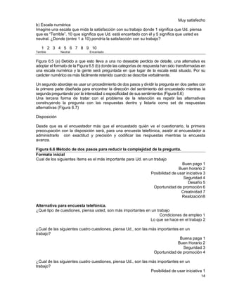 14
Muy satisfecho
b) Escala numérica
Imagine una escala que mida la satisfacción con su trabajo donde 1 significa que Ud. piensa
que es “Terrible”. 10 que significa que Ud. está encantado con él y 5 significa que usted es
neutral. ¿Donde (entre 1 a 10) pondría la satisfacción con su trabajo?
1 2 3 4 5 6 7 8 9 10
Terrible Neutral Encantado
Figura 6.5 (a) Debido a que esto lleva a una no deseable perdida de detalle, una alternativa es
adoptar el formato de la Figura 6.5 (b) donde las categorías de respuesta han sido transformadas en
una escala numérica y la gente será preguntada en que lugar de la escala está situado. Por su
carácter numérico es más fácilmente retenido cuando se describe verbalmente.
Un segundo abordaje es usar un procedimiento de dos pasos y dividir la pregunta en dos partes con
la primera parte diseñada para encontrar la dirección del sentimiento del encuestado mientras la
segunda preguntando por la intensidad o especificidad de sus sentimientos (Figura 6.6)
Una tercera forma de tratar con el problema de la retención es repetir las alternativas
construyendo la pregunta con las respuestas dentro y listarla como set de respuestas
alternativas (Figura 6.7)
Disposición
Desde que es el encuestador más que el encuestado quién ve el cuestionario, la primera
preocupación con la disposición será, para una encuesta telefónica, asistir al encuestador a
administrarlo con exactitud y precisión y codificar las respuestas mientras la encuesta
avanza.
Figura 6.6 Método de dos pasos para reducir la complejidad de la pregunta.
Formato inicial
Cual de los siguientes ítems es el más importante para Ud. en un trabajo
Buen pago 1
Buen horario 2
Posibilidad de usar iniciativa 3
Seguridad 4
Desafío 5
Oportunidad de promoción 6
Creatividad 7
Realización8
Alternativa para encuesta telefónica.
¿Qué tipo de cuestiones, piensa usted, son más importantes en un trabajo
Condiciones de empleo 1
Lo que se hace en el trabajo 2
¿Cual de las siguientes cuatro cuestiones, piensa Ud., son las más importantes en un
trabajo?
Buena paga 1
Buen Horario 2
Seguridad 3
Oportunidad de promoción 4
¿Cual de las siguientes cuatro cuestiones, piensa Ud., son las más importantes en un
trabajo?
Posibilidad de usar iniciativa 1
 