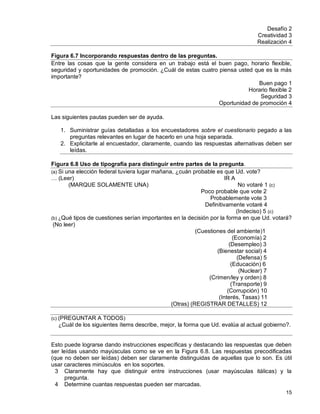 15
Desafío 2
Creatividad 3
Realización 4
Figura 6.7 Incorporando respuestas dentro de las preguntas.
Entre las cosas que la gente considera en un trabajo está el buen pago, horario flexible,
seguridad y oportunidades de promoción. ¿Cuál de estas cuatro piensa usted que es la más
importante?
Buen pago 1
Horario flexible 2
Seguridad 3
Oportunidad de promoción 4
Las siguientes pautas pueden ser de ayuda.
1. Suministrar guías detalladas a los encuestadores sobre el cuestionario pegado a las
preguntas relevantes en lugar de hacerlo en una hoja separada.
2. Explicitarle al encuestador, claramente, cuando las respuestas alternativas deben ser
leídas.
Figura 6.8 Uso de tipografía para distinguir entre partes de la pregunta.
(a) Si una elección federal tuviera lugar mañana, ¿cuán probable es que Ud. vote?
… (Leer) IR A
(MARQUE SOLAMENTE UNA) No votaré 1 (c)
Poco probable que vote 2
Probablemente vote 3
Definitivamente votaré 4
(Indeciso) 5 (c)
(b) ¿Qué tipos de cuestiones serían importantes en la decisión por la forma en que Ud. votará?
(No leer)
(Cuestiones del ambiente)1
(Economía) 2
(Desempleo) 3
(Bienestar social) 4
(Defensa) 5
(Educación) 6
(Nuclear) 7
(Crimen/ley y orden) 8
(Transporte) 9
(Corrupción) 10
(Interés, Tasas) 11
(Otras) (REGISTRAR DETALLES) 12
(c) (PREGUNTAR A TODOS)
¿Cuál de los siguientes ítems describe, mejor, la forma que Ud. evalúa al actual gobierno?.
Esto puede lograrse dando instrucciones específicas y destacando las respuestas que deben
ser leídas usando mayúsculas como se ve en la Figura 6.8. Las respuestas precodificadas
(que no deben ser leídas) deben ser claramente distinguidas de aquellas que lo son. Es útil
usar caracteres minúsculos en los soportes.
3 Claramente hay que distinguir entre instrucciones (usar mayúsculas itálicas) y la
pregunta.
4 Determine cuantas respuestas pueden ser marcadas.
 