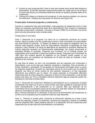 16
5 Cuando se usen preguntas filtro, hacer lo más claro posible hacia donde debe dirigirse el
entrevistador. El formato descripto anteriormente puede ser usado pero el de la Figura
6.8 será más efectivo en entrevistas telefónicas donde se requieren grandes saltos en el
cuestionario.
6 Coloque los códigos a la derecha de la pregunta, lo más cercanos posibles a la columna
de codificación. Justifique las respuestas a la derecha (vea Figura 6.8)
Prueba piloto: Evaluando preguntas y cuestionarios
Cuando un cuestionario haya sido desarrollado, cada pregunta y el cuestionario como un todo
deben ser evaluados rigurosamente antes de la administración final. Evaluar el cuestionario
es llamado prueba piloto o pretesteo. Converse y Presser (1986) nos suministran una de las
poco comunes discusiones sobre el testeo piloto.
Prueba piloto en tres fases
Fase 1- Desarrollo de la pregunta: Los ítems de un cuestionario provienen de muchas
fuentes. Algunos pueden venir de cuestionarios previos y otros necesitarán ser desarrollados
para este estudio en particular. El objetivo de testear en esta etapa es establecer cómo se
expresa cada pregunta, evaluar como los respondientes interpretan el significado de cada
pregunta y para controlar si el rango de alternativas de respuesta es suficiente. Mientras las
nuevas preguntas necesitan ser intensivamente pretesteadas, las usadas previamente (y
testeadas) también lo necesitan. Preguntas que “funcionan” en un contexto pueden ser
inapropiadas para la particular muestra que estamos usando. Preguntas que funcionaban en
1950 para una muestra general de población en los Estados Unidos pueden no ser
adecuadas para una evaluación de estudiantes de 18 años de edad en Australia o Gran
Bretaña en los noventas.
En esta fase de testeo, se dirá a los encuestados que las preguntas han comenzado a
desarrollarse y que se les pide que colaboren ayudando a mejorarlas. Esto es llamado un
pretest declarado o participado. El encuestado es intensamente interrogado sobre un grupo
de preguntas específicas. El podrá ser interrogado acerca de cómo quiere que se ordene la
pregunta, que tiene en mente cuando da una particular respuesta y si hay respuestas
alternativas que preferiría que se dieran. Se puede presentar al encuestado diferentes
redacciones para la misma pregunta y preguntar si darían la misma respuesta, o cuál de ellas
parece más clara, etc. Por su naturaleza intensiva solamente algunas preguntas podrán ser
testeadas en esta fase de testeo piloto.
Fase 2 - Desarrollo del cuestionario. Mediante la administración de un cuestionario completo
(usualmente más largo que el que se usará al final), esta fase posibilita la evaluación de los
ítems individualmente y del cuestionario en su conjunto. Más que depender de los
comentarios de los encuestados acerca de las preguntas, esta fase analiza sus respuestas y
utiliza los comentarios de quién lo administra para mejorarlo.
Muy a menudo esta fase es no declarada. O sea que en la administración del cuestionario no
se dice a los encuestados que el cuestionario esta aún bajo desarrollo.
Fase 3 – Puliendo la prueba piloto. Usaremos la información obtenida en la fase 2 para:
revisar las preguntas, acortar el cuestionario, reordenar las preguntas y finalizar el modelado
para las preguntas filtro. Debe prestarse atención a la disposición final del cuestionario para
asegurarse que es claro para los entrevistadores y encuestados.
 