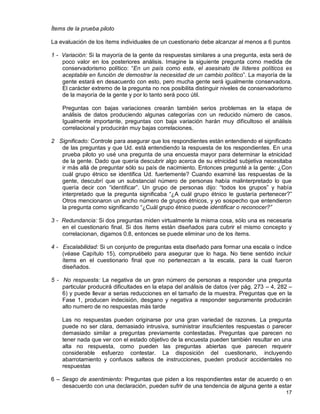 17
Ítems de la prueba piloto
La evaluación de los ítems individuales de un cuestionario debe alcanzar al menos a 6 puntos
1 - Variación: Si la mayoría de la gente da respuestas similares a una pregunta, esta será de
poco valor en los posteriores análisis. Imagine la siguiente pregunta como medida de
conservadorismo político: “En un país como este, el asesinato de líderes políticos es
aceptable en función de demostrar la necesidad de un cambio político”. La mayoría de la
gente estará en desacuerdo con esto, pero mucha gente será igualmente conservadora.
El carácter extremo de la pregunta no nos posibilita distinguir niveles de conservadorismo
de la mayoría de la gente y por lo tanto será poco útil.
Preguntas con bajas variaciones crearán también serios problemas en la etapa de
análisis de datos produciendo algunas categorías con un reducido número de casos.
Igualmente importante, preguntas con baja variación harán muy dificultoso el análisis
correlacional y producirán muy bajas correlaciones.
2 Significado: Controle para asegurar que los respondientes están entendiendo el significado
de las preguntas y que Ud. está entendiendo la respuesta de los respondientes. En una
prueba piloto yo usé una pregunta de una encuesta mayor para determinar la etnicidad
de la gente. Dado que quería descubrir algo acerca de su etnicidad subjetiva necesitaba
ir más allá de preguntar sólo su país de nacimiento. Entonces pregunté a la gente: ¿Con
cuál grupo étnico se identifica Ud. fuertemente? Cuando examiné las respuestas de la
gente, descubrí que un substancial número de personas había malinterpretado lo que
quería decir con “identificar”. Un grupo de personas dijo: “todos los grupos” y había
interpretado que la pregunta significaba “¿A cuál grupo étnico le gustaría pertenecer?”
Otros mencionaron un ancho número de grupos étnicos, y yo sospecho que entendieron
la pregunta como significando “¿Cuál grupo étnico puede identificar o reconocer?”
3 - Redundancia: Si dos preguntas miden virtualmente la misma cosa, sólo una es necesaria
en el cuestionario final. Si dos ítems están diseñados para cubrir el mismo concepto y
correlacionan, digamos 0.8, entonces se puede eliminar uno de los ítems.
4 - Escalabilidad: Si un conjunto de preguntas esta diseñado para formar una escala o índice
(véase Capítulo 15), compruébelo para asegurar que lo haga. No tiene sentido incluir
ítems en el cuestionario final que no pertenezcan a la escala, para la cual fueron
diseñados.
5 - No respuesta: La negativa de un gran número de personas a responder una pregunta
particular producirá dificultades en la etapa del análisis de datos (ver pág. 273 – 4, 282 –
6) y puede llevar a serias reducciones en el tamaño de la muestra. Preguntas que en la
Fase 1, producen indecisión, desgano y negativa a responder seguramente producirán
alto numero de no respuestas más tarde
Las no respuestas pueden originarse por una gran variedad de razones. La pregunta
puede no ser clara, demasiado intrusiva, suministrar insuficientes respuestas o parecer
demasiado similar a preguntas previamente contestadas. Preguntas que parecen no
tener nada que ver con el estado objetivo de la encuesta pueden también resultar en una
alta no respuesta, como pueden las preguntas abiertas que parecen requerir
considerable esfuerzo contestar. La disposición del cuestionario, incluyendo
abarrotamiento y confusos salteos de instrucciones, pueden producir accidentales no
respuestas
6 – Sesgo de asentimiento: Preguntas que piden a los respondientes estar de acuerdo o en
desacuerdo con una declaración, pueden sufrir de una tendencia de alguna gente a estar
 