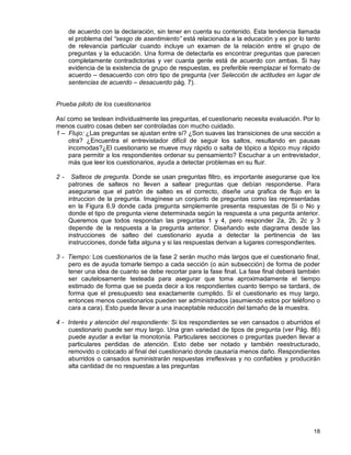 18
de acuerdo con la declaración, sin tener en cuenta su contenido. Esta tendencia llamada
el problema del “sesgo de asentimiento” está relacionada a la educación y es por lo tanto
de relevancia particular cuando incluye un examen de la relación entre el grupo de
preguntas y la educación. Una forma de detectarla es encontrar preguntas que parecen
completamente contradictorias y ver cuanta gente está de acuerdo con ambas. Si hay
evidencia de la existencia de grupo de respuestas, es preferible reemplazar el formato de
acuerdo – desacuerdo con otro tipo de pregunta (ver Selección de actitudes en lugar de
sentencias de acuerdo – desacuerdo pág. 7).
Prueba piloto de los cuestionarios
Así como se testean individualmente las preguntas, el cuestionario necesita evaluación. Por lo
menos cuatro cosas deben ser controladas con mucho cuidado.
1 – Flujo: ¿Las preguntas se ajustan entre sí? ¿Son suaves las transiciones de una sección a
otra? ¿Encuentra el entrevistador difícil de seguir los saltos, resultando en pausas
incomodas?¿El cuestionario se mueve muy rápido o salta de tópico a tópico muy rápido
para permitir a los respondientes ordenar su pensamiento? Escuchar a un entrevistador,
más que leer los cuestionarios, ayuda a detectar problemas en su fluir.
2 - Salteos de pregunta. Donde se usan preguntas filtro, es importante asegurarse que los
patrones de salteos no lleven a saltear preguntas que debían responderse. Para
asegurarse que el patrón de salteo es el correcto, diseñe una grafica de flujo en la
intruccion de la pregunta. Imagínese un conjunto de preguntas como las representadas
en la Figura 6.9 donde cada pregunta simplemente presenta respuestas de Si o No y
donde el tipo de pregunta viene determinada según la respuesta a una pegunta anterior.
Queremos que todos respondan las preguntas 1 y 4, pero responder 2a, 2b, 2c y 3
depende de la respuesta a la pregunta anterior. Diseñando este diagrama desde las
instrucciones de salteo del cuestionario ayuda a detectar la pertinencia de las
instrucciones, donde falta alguna y si las respuestas derivan a lugares correspondientes.
3 - Tiempo: Los cuestionarios de la fase 2 serán mucho más largos que el cuestionario final,
pero es de ayuda tomarle tiempo a cada sección (o aún subsección) de forma de poder
tener una idea de cuanto se debe recortar para la fase final. La fase final deberá también
ser cautelosamente testeada para asegurar que toma aproximadamente el tiempo
estimado de forma que se pueda decir a los respondientes cuanto tiempo se tardará, de
forma que el presupuesto sea exactamente cumplido. Si el cuestionario es muy largo,
entonces menos cuestionarios pueden ser administrados (asumiendo estos por teléfono o
cara a cara). Esto puede llevar a una inaceptable reducción del tamaño de la muestra.
4 - Interés y atención del respondiente: Si los respondientes se ven cansados o aburridos el
cuestionario puede ser muy largo. Una gran variedad de tipos de pregunta (ver Pág. 86)
puede ayudar a evitar la monotonía. Particulares secciones o preguntas pueden llevar a
particulares perdidas de atención. Esto debe ser notado y también reestructurado,
removido o colocado al final del cuestionario donde causaría menos daño. Respondientes
aburridos o cansados suministrarán respuestas irreflexivas y no confiables y producirán
alta cantidad de no respuestas a las preguntas
 