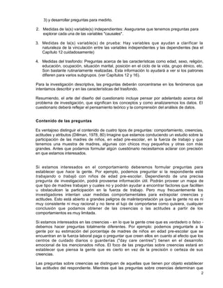 2
3) y desarrollar preguntas para medirlo.
2. Medidas de la(s) variable(s) independientes: Asegurarse que tenemos preguntas para
explorar cada una de las variables "causales".
3. Medidas de la(s) variable(s) de prueba: Hay variables que ayudan a clarificar la
naturaleza de la vinculación entre las variables independientes y las dependientes (lea el
Capítulo 12 cuidadosamente)
4. Medidas del trasfondo: Preguntas acerca de las características como edad, sexo, religión,
educación, ocupación, situación marital, posición en el ciclo de la vida, grupo étnico, etc.
Son bastante rutinariamente realizadas. Esta información lo ayudará a ver si los patrones
difieren para varios subgrupos. (ver Capítulos 12 y 16).
Para la investigación descriptiva, las preguntas deberán concentrarse en los fenómenos que
intentamos describir y en las características del trasfondo.
Resumiendo, el arte del diseño del cuestionario incluye pensar por adelantado acerca del
problema de investigación, que significan los conceptos y como analizaremos los datos. El
cuestionario deberá reflejar el pensamiento teórico y la comprensión del análisis de datos.
Contenido de las preguntas
Es ventajoso distinguir el contenido de cuatro tipos de preguntas: comportamiento, creencias,
actitudes y atributos (Dillman, 1978, 80) Imagine que estamos conduciendo un estudio sobre la
participación de las madres de niños, en edad pre-escolar, en la fuerza de trabajo y que
tenemos una muestra de madres, algunas con chicos muy pequeños y otras con más
grandes. Antes que podamos formular algún cuestiónario necesitamos aclarar con precisión
en que estamos interesados.
Si estamos interesados en el comportamiento deberemos formular preguntas para
establecer que hace la gente. Por ejemplo, podemos preguntar si la respondiente esté
trabajando o trabajó con niños de edad pre-escolar. Dependiendo de una precisa
pregunta de investigación, podrá proveerse información útil. Podrán proveer un mapa de
que tipo de madres trabajan y cuales no y podrán ayudar a encontrar factores que faciliten
u obstaculicen la participación en la fuerza de trabajo. Pero muy frecuentemente los
investigadores intentan usar medidas comportamentales para extrapolar creencias y
actitudes. Esto está abierto a grandes peligros de malinterpretación ya que la gente no es ni
muy consistente ni muy racional y no tiene el lujo de comportarse como quisiera, cualquier
conclusión que podamos obtener de las creencias o las actitudes a partir de los
comportamientos es muy limitada.
Si estamos interesados en las creencias - en lo que la gente cree que es verdadero o falso -
debemos hacer preguntas totalmente diferentes. Por ejemplo: podemos preguntarle a la
gente por su estimación del porcentaje de madres de niños en edad pre-escolar que se
encuentran en la fuerza laboral paga o preguntar que creen ellos en cuanto al efecto que los
centros de cuidado diarios o guarderías ("day care centres") tienen en el desarrollo
emocional de los mencionados niños. El foco de las preguntas sobre creencias estará en
establecer que piensa la gente que es cierto en vez de la precisión o certeza de sus
creencias.
Las preguntas sobre creencias se distinguen de aquellas que tienen por objeto establecer
las actitudes del respondiente. Mientras qué las preguntas sobre creencias determinan que
 