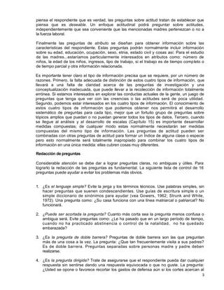3
piensa el respondiente que es verdad, las preguntas sobre actitud tratan de establecer que
piensa que es deseable. Un enfoque actitudinal podrá preguntar sobre actitudes,
independientemente que sea conveniente que las mencionadas madres pertenezcan o no a
la fuerza laboral.
Finalmente las preguntas de atributo se diseñan para obtener información sobre las
características del respondiente. Estas preguntas podrán normalmente incluir información
sobre su edad, educación, ocupación, sexo, etnia, estado civil y cosas así. Para el estudio
de las madres...estaríamos particularmente interesados en atributos como: número de
niños, la edad de los niños, ingresos, tipo de trabajo, si el trabajo es de tiempo completo o
de tiempo parcial y otra información relacionada.
Es importante tener claro el tipo de información precisa que se requiere, por un número de
razones. Primero, la falta adecuada de distinción de estos cuatro tipos de información, que
llevará a una falta de claridad acerca de las preguntas de investigación y una
conceptualización inadecuada, que puede llevar a la recolección de información totalmente
errónea. Si estamos interesados en explorar las conductas actuales de la gente, un juego de
preguntas que tenga que ver con las creencias o las actitudes será de poca utilidad.
Segundo, podemos estar interesados en los cuatro tipos de información. El conocimiento de
estos cuatro tipos de información que podemos obtener nos permitirá el desarrollo
sistemático de preguntas para cada tipo, mejor que un fortuito grupo de preguntas sobre
tópicos amplios que puedan o no puedan generar todos los tipos de datos. Tercero, cuando
se llegue al análisis y al desarrollo de escalas (Capítulo 15) es importante desarrollar
medidas compuestas; de cualquier modo estas normalmente necesitarán ser medidas
compuestas del mismo tipo de información. Las preguntas de actitud pueden ser
combinadas con otras preguntas de actitud para formar un Índice de alguna clase o especie
pero esto normalmente será totalmente inapropiado para combinar los cuatro tipos de
información en una única medida: ellas cubren cosas muy diferentes.
Redacción de preguntas
Considerable atención se debe dar a lograr preguntas claras, no ambiguas y útiles. Para
lograrlo la redacción de las preguntas es fundamental. La siguiente lista de control de 16
preguntas puede ayudar a evitar los problemas más obvios.
1. ¿Es el lenguaje simple? Evite la jerga y los términos técnicos. Use palabras simples, sin
hacer preguntas que suenen condescendientes. Use guías de escritura simple o un
simple diccionario de sinónimos para ayudar (vea Gowers, 1962; Strunk and White,
1972). Una pregunta como: ¿Su casa funciona con una línea matriarcal o patriarcal? No
funcionará.
2. ¿Puede ser acortada la pregunta? Cuanto más corta sea la pregunta menos confusa o
ambigua será. Evite preguntas como: ¿Le ha pasado que en un largo período de tiempo,
cuando no ha practicado abstinencia o control de la natalidad, no ha quedado
embarazada?
3. ¿Es la pregunta de doble barrera? Preguntas de doble barrera son las que preguntan
más de una cosa a la vez. La pregunta: ¿Que tan frecuentemente visita a sus padres?
Es de doble barrera. Preguntas separadas sobre personas madre y padre deben
realizarse.
4. ¿Es la pregunta dirigida? Trate de asegurarse que el respondiente pueda dar cualquier
respuesta sin sentirse dando una respuesta equivocada o que no guste. La pregunta:
¿Usted se opone o favorece recortar los gastos de defensa aún si los cortes acercan al
 