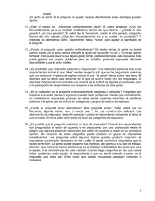 5
Usted?
¡El punto es serio! Si la pregunta no puede hacerse directamente estos abordajes pueden
ayudar.
11. ¿Está el marco de referencia suficientemente claro? Si usted pregunta ¿Qué tan
frecuentemente ve a su madre? establezca dentro de qué tiempo - ¿desde el año
pasado? ¿el mes pasado? Si usted fija la frecuencia desde el año pasado, pregunte:
Dentro del año pasado ¿Qué tan frecuentemente vio a su madre, en promedio? Y
entonces de alternativas como "diariamente" hasta "nunca" para ayudar al significado de
la pregunta.
12. ¿Puede la pregunta crear opinión artificialmente? En ciertos temas, la gente no tendrá
opinión. Usted, por lo tanto, deberá ofrecerle la opción de responder “no se” o “no tengo opinión
formada”. Esto puede llevar a que alguna gente brinde, permanentemente, esta respuesta. Esto
puede generar sus propios problemas pero, no incluirlas, producirá respuestas altamente
desconfiables y, por lo tanto, inútiles.
13. ¿Es preferible una redacción personal o impersonal? Una redacción personal pide a los
respondientes indicar lo que “ellos“ sienten respecto a lo que se ha preguntado, mientras
que una redacción impersonal sugiere indicar lo que “la gente” siente sobre ese tema. El
abordaje que se debe usar depende de lo que se quiere hacer con las respuestas. El
abordaje impersonal no le brindará una medida de la actitud de alguien en particular, pero
sí la percepción del respondiente con respecto a las actitudes de otra gente.
14. ¿Es la redacción de la pregunta innecesariamente detallada u objetable? Preguntas con
respecto a la edad precisa o ingresos pueden crear problemas. Desde que normalmente,
no necesitamos respuestas precisas en estos temas podemos minimizar el problema
pidiendo a la gente que se incluya en categorías o grupos de edad o de ingresos.
15. ¿Puede la pregunta tener alternativas? Una pregunta como: “Sabe usted que es
frecuente, algunas veces, raro o nunca que…” es una construcción delicada. Las
alternativas de respuesta deberán aparecer cuando el respondiente encuentre el tema al
cual anclarla. El tema debe venir antes de listar las categorías de respuesta.
16. ¿Es posible que la pregunta produzca un tipo de respuesta? Cuando los respondientes
son preguntados si están de acuerdo o en desacuerdo con una declaración existe el
peligro que algunas personas respondan que están de acuerdo a pesar de su verdadera
opinión. Un conjunto de estas preguntas puede producir un grupo de respuestas
complacientes. Las preguntas sobre algunos tópicos pueden producir conjuntos de
respuestas socialmente deseables en las cuales la gente suministra respuestas que la
hacen sentir bien. La gente puede exagerar sus ingresos, dar glamour a su tipo de trabajo,
informar que consume menos alcohol que en la realidad, sobreestimar las veces que va a
la iglesia, o la cantidad que da para caridad. Cuando haga preguntas en las que puede
haber problemas cuide ayudar al respondiente a que se sienta cómodo a pesar de la
respuesta que deba dar. Evite hacer que ciertas respuestas parezcan normales o
inusuales.
 