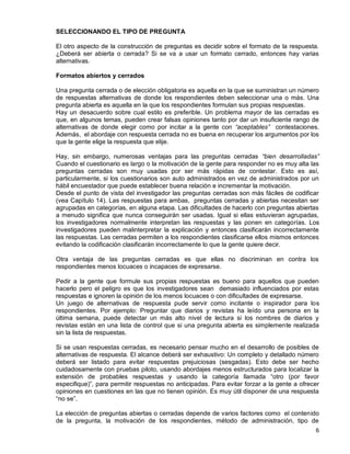 6
SELECCIONANDO EL TIPO DE PREGUNTA
El otro aspecto de la construcción de preguntas es decidir sobre el formato de la respuesta.
¿Deberá ser abierta o cerrada? Si se va a usar un formato cerrado, entonces hay varias
alternativas.
Formatos abiertos y cerrados
Una pregunta cerrada o de elección obligatoria es aquella en la que se suministran un número
de respuestas alternativas de donde los respondientes deben seleccionar una o más. Una
pregunta abierta es aquella en la que los respondientes formulan sus propias respuestas.
Hay un desacuerdo sobre cual estilo es preferible. Un problema mayor de las cerradas es
que, en algunos temas, pueden crear falsas opiniones tanto por dar un insuficiente rango de
alternativas de donde elegir como por incitar a la gente con “aceptables” contestaciones.
Además, el abordaje con respuesta cerrada no es buena en recuperar los argumentos por los
que la gente elige la respuesta que elije.
Hay, sin embargo, numerosas ventajas para las preguntas cerradas “bien desarrolladas”
Cuando el cuestionario es largo o la motivación de la gente para responder no es muy alta las
preguntas cerradas son muy usadas por ser más rápidas de contestar. Esto es así,
particularmente, si los cuestionarios son auto administrados en vez de administrados por un
hábil encuestador que puede establecer buena relación e incrementar la motivación.
Desde el punto de vista del investigador las preguntas cerradas son más fáciles de codificar
(vea Capítulo 14). Las respuestas para ambas, preguntas cerradas y abiertas necesitan ser
agrupadas en categorías, en alguna etapa. Las dificultades de hacerlo con preguntas abiertas
a menudo significa que nunca conseguirán ser usadas. Igual si ellas estuvieran agrupadas,
los investigadores normalmente interpretan las respuestas y las ponen en categorías. Los
investigadores pueden malinterpretar la explicación y entonces clasificarán incorrectamente
las respuestas. Las cerradas permiten a los respondientes clasificarse ellos mismos entonces
evitando la codificación clasificarán incorrectamente lo que la gente quiere decir.
Otra ventaja de las preguntas cerradas es que ellas no discriminan en contra los
respondientes menos locuaces o incapaces de expresarse.
Pedir a la gente que formule sus propias respuestas es bueno para aquellos que pueden
hacerlo pero el peligro es que los investigadores sean demasiado influenciados por estas
respuestas e ignoren la opinión de los menos locuaces o con dificultades de expresarse.
Un juego de alternativas de respuesta pude servir como incitante o inspirador para los
respondientes. Por ejemplo: Preguntar que diarios y revistas ha leído una persona en la
última semana, puede detectar un más alto nivel de lectura si los nombres de diarios y
revistas están en una lista de control que si una pregunta abierta es simplemente realizada
sin la lista de respuestas.
Si se usan respuestas cerradas, es necesario pensar mucho en el desarrollo de posibles de
alternativas de respuesta. El alcance deberá ser exhaustivo: Un completo y detallado número
deberá ser listado para evitar respuestas prejuiciosas (sesgadas). Esto debe ser hecho
cuidadosamente con pruebas piloto, usando abordajes menos estructurados para localizar la
extensión de probables respuestas y usando la categoría llamada “otro (por favor
especifique)”, para permitir respuestas no anticipadas. Para evitar forzar a la gente a ofrecer
opiniones en cuestiones en las que no tienen opinión. Es muy útil disponer de una respuesta
“no se”.
La elección de preguntas abiertas o cerradas depende de varios factores como el contenido
de la pregunta, la motivación de los respondientes, método de administración, tipo de
 