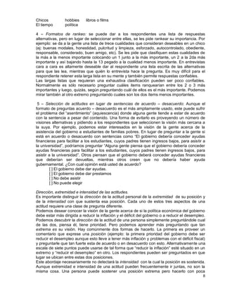8
Chicos hobbies libros o films
El tiempo política
4 – Formatos de rankeo: se puede dar a los respondientes una lista de respuestas
alternativas, pero en lugar de seleccionar entre ellas, se les pide rankear su importancia. Por
ejemplo: se da a la gente una lista de trece cualidades que consideran deseables en un chico
(ej: buenas modales, honestidad, pulcritud y limpieza, esforzado, autocontrolado, obediente,
responsable, considerado, buen amigo, etc). Se les pide que clasifiquen estas cualidades de
la más a la menos importante colocando un 1 junto a la más importante, un 2 a la 2da más
importante y así bajando hasta la 13 pegado a la cualidad menos importante. En entrevistas
cara a cara es altamente deseable dar al respondiente una lista escrita de las alternativas
para que las lea, mientras que quién lo entrevista hace la pregunta. Es muy difícil para el
respondiente retener esta larga lista en su mente y también permite respuestas confiables.
Las largas listas que requieran una exhaustiva clasificación pueden ser poco confiables.
Normalmente es sólo necesario preguntar cuáles items ranquearían entre los 2 o 3 más
importantes y luego, quizás, según preguntando cuál de ellos es el más importante. Podemos
mirar también al otro extremo preguntando cuales son los dos ítems menos importantes.
5 – Selección de actitudes en lugar de sentencias de acuerdo – desacuerdo: Aunque el
formato de preguntas acuerdo – desacuerdo es el más ampliamente usado, este puede sufrir
el problema del “asentimiento” (aquiescencia) donde alguna gente tiende a estar de acuerdo
con la sentencia a pesar del contenido. Una forma de evitarlo es proveyendo un número de
visiones alternativas y pidiendo a los respondientes que seleccionen la visión más cercana a
la suya. Por ejemplo, podemos estar interesados en la visión de la gente acerca de la
asistencia del gobierno a estudiantes de familias pobres. En lugar de preguntar a la gente si
está en acuerdo o desacuerdo con sentencias como “El gobierno debería conceder ayudas
financieras para facilitar a los estudiantes, cuyos padres tienen ingresos bajos, para asistir a
la universidad”, podríamos preguntar “Alguna gente piensa que el gobierno debería conceder
ayudas financieras para facilitar a los estudiantes, cuyos padres tienen ingresos bajos, para
asistir a la universidad”. Otros piensan que el gobierno deberá conceder ayudas financieras
que deberían ser devueltas, mientras otros creen que no debería haber ayuda
gubernamental. ¿Con cual opinión está usted de acuerdo?
[ ] El gobierno debe dar ayudas.
[ ] El gobierno debe dar prestamos
[ ] No debe asistir
[ ] No puede elegir
Dirección, extremidad e intensidad de las actitudes.
Es importante distinguir la dirección de la actitud personal de la extremidad de su posición y
de la intensidad con que sustenta esa posición. Cada uno de estos tres aspectos de una
actitud requiere una clase de pregunta diferente.
Podemos desear conocer la visión de la gente acerca de si la política económica del gobierno
debe estar más dirigida a reducir la inflación y el déficit del gobierno o a reducir el desempleo.
Podemos descubrir la dirección de la actitud de una persona simplemente preguntándole cual
de las dos, piensa él, tiene prioridad. Pero podemos aprender más preguntando que tan
extrema es su visión. Hay comúnmente dos formas de hacerlo. La primera es proveer un
comentario que exprese una posición (ejemplo: la primera prioridad del gobierno debe ser
reducir el desempleo aunque esto lleve a tener más inflación y problemas con el déficit fiscal)
y preguntarle que tan fuerte esta de acuerdo o en desacuerdo con esto. Alternativamente una
escala de siete puntos puede usarse de tal forma que “reducir la inflación” esté situado en un
extremo y “reducir el desempleo” en otro. Los respondientes pueden ser preguntados en que
lugar se ubican entre estas dos posiciones.
Este abordaje necesariamente no detectará la intensidad con la cual la posición es sostenida.
Aunque extremidad e intensidad de una actitud pueden frecuentemente ir juntas, no son la
misma cosa. Una persona puede sostener una posición extrema pero hacerlo con poca
 