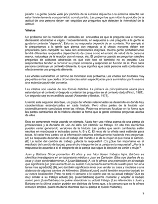9
pasión. La gente puede votar por partidos de la extrema izquierda o la extrema derecha sin
estar fervientemente comprometido con el partido. Las preguntas que midan la posición de la
actitud de una persona deben ser seguidas por preguntas que detecten la intensidad de la
actitud.
Viñetas
Un problema con la medición de actitudes en encuestas es que la pregunta sea a menudo
demasiado abstractas o vagas. Frecuentemente, en respuesta a una pregunta a la gente le
gustaría contestar “depende”. Esto es: su respuesta depende de un contexto. Por ejemplo si
le preguntamos a la gente que piensa con respecto a si chicos mayores deben ser
preparados para compartir su casa con antecesores mayores, mucha gente probablemente
tendrá diferentes respuestas dependiendo de cosas como el estado de salud de la persona
mayor, naturaleza de la relación con el mayor, etc. El problema cuando se preguntan simples
preguntas de actitudes abstractas es que este tipo de contexto no es provisto. Los
respondientes tienden a construir su propio contexto y responder en función de él. Pero cada
persona construye un contexto diferente, lo que significa que cada persona está contestando
efectivamente una pregunta diferente.
Las viñetas suministran un camino de minimizar este problema. Las viñetas son historias muy
pequeñas en las que ciertas circunstancias están especificadas para suministrar por lo menos
una estandarización del contexto.
Las viñetas son usadas de dos formas distintas. La primera es principalmente usada para
estandarizar el contexto y después contestar las preguntas en el contexto dado (Finch, 1987).
Un segundo uso es en análisis causal (Alexander y Becker, 1978).
Usando este segundo abordaje, un grupo de viñetas relacionadas se desarrolla en donde hay
características estandarizadas en cada historia. Pero otras partes de la historia son
sistemáticamente cambiadas entre las viñetas. Podemos entonces focalizar en la forma que
las partes cambiantes de la historia afectan la forma que la gente contesta preguntas acerca
de ellas.
Esto se comprende mejor usando un ejemplo. Abajo hay una viñeta acerca de una pareja de
profesionales y la decisión de uno de ellos por cambiar su trabajo. En ella tres elementos
pueden variar generando versiones de la historia Las partes que serán cambiadas están
escritas en mayúscula e indicadas como A, B y C. El resto de la viñeta será estándar para
todas. Al variar tres partes de la información estamos efectivamente haciendo tres preguntas:
(A) La respuesta depende si es el trabajo del marido o el de la mujer el que inicia el cambio.
(B) La razón del cambio de trabajo ¿afecta la respuesta? (C) ¿Que tan importante es el
resultado del cambio de trabajo para el otro integrante de la pareja en la respuesta? ¿Varía la
respuesta de acuerdo a si el integrante de la pareja que sigue la decisión es varón o mujer?
Juan y Bárbara Dixon promedian 45 años y sus hijos tienen trabajos lejos. Bárbara es
científica investigadora en un laboratorio médico y Juan es Contador. Ellos son dueños de su
casa y viven confortablemente. A [Juan/Bárbara] (A) se le ofrece una promoción en su trabajo
que significaría [un gran aumento en su sueldo / un pequeño aumento de sueldo pero con una
tarea mas agradable] (B) pero también significaría tener que vender su casa y mudarse a una
distancia de algunos cientos de kilómetros. [Bárbara/Juan] podrá también encontrar trabajo en
su nueva localización [Pero no será ni cercano a lo bueno que es su actual trabajo/ Que es
muy similar a su trabajo actual] (C). [Juan/Bárbara] querría mudarse y aceptar el trabajo
nuevo pero [Juan/Bárbara] no quiere abandonar su actual trabajo. [Las referencias a Juan y
Bárbara en la última oración podrán ser distintas de forma que, a la persona que se le ofrece
el nuevo empleo, quiere mudarse mientras que su pareja lo quiere mudarse].
 
