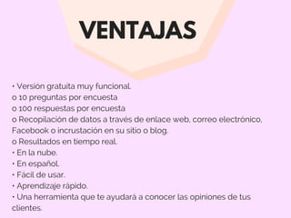 VENTAJAS
• Versión gratuita muy funcional.
o 10 preguntas por encuesta
o 100 respuestas por encuesta
o Recopilación de datos a través de enlace web, correo electrónico,
Facebook o incrustación en su sitio o blog.
o Resultados en tiempo real.
• En la nube.
• En español.
• Fácil de usar.
• Aprendizaje rápido.
• Una herramienta que te ayudará a conocer las opiniones de tus
clientes.
 