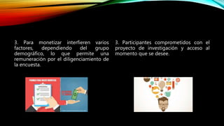 3. Para monetizar interfieren varios
factores, dependiendo del grupo
demográfico, lo que permite una
remuneración por el diligenciamiento de
la encuesta.
3. Participantes comprometidos con el
proyecto de investigación y acceso al
momento que se desee.
 