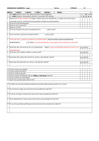 SENSIBILIDAD AMBIENTAL. Lugar________________________________ Fecha_______________ CÓDIGO _________N°________
SEXO ( ) ADUL ( ) JOVE ( ) ESTU ( ) NIVEL ( ) TRAB ( )
de 1 Muy [malo, poco, feo, desconocido, inútil, peligroso]
a 5 Muy [bueno, abundante, bonito, conocido, útil, manso]
--
1
-
2
0
3
+
4
++
5
1 Qué es el medio ambiente? Mejor utilizar qué es el ambiente y cuales son los recursos
naturales que lo conforman? (la palabra medio es redundante)
2 Qué es la biodiversidad?
3 Qué es una cuenca?
4 Qué es un río?
5 El río es importante para la población? ( ) ¿Por qué?
6 Hay muchas o pocas inundaciones? ( ) ¿Por qué?
7 Antes de esto, ¿existen problemas ambientales? ¿Hay muchos o pocos problemas
ambientales ( ) ¿Cuáles son esos problemas y que grado de importancia tienen?
8 Qué tipo de uso le da al río y sus planicies? Mejor: ¿qué actividades realiza en el río y sus
alrededores?
¿Cuánto?
9 Qué tipo de madera utilizan y para qué? ¿Cuánto?
10 Qué tipo de carne de monte se come y de dónde viene? ¿Cuánto?
11 Qué tipo de pescado se come y de dónde viene? ¿Cuánto?
12 Cómo están las orillas?
13 Cómo está el fondo?
14 Cómo está el agua?
15 Cómo están los árboles de las orillas y cercanos del río?
16 Cómo están los animales?
17 Qué tan conservado está el río?
18 Cuáles son los principales problemas ambientales relacionados con el río?
19 Se ha hecho algo por solucionar los problemas del río?
20 Cuál es la mejor manera de solucionar esos problemas del río?
21 Qué deberíamos hacer para solucionar esos problemas del río?
22 En qué le gustaría participar para solucionar los problemas del río?
 
