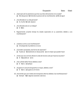 Ocupación:

Sexo:

Edad:

1. ¿Qué opina de los plantones que han ocurrido últimamente en la ciudad?
a) Me desquician b) Entiendo la postura de los manifestantes c) Me da igual
2. ¿Ha afectado en su vida personal?
a) Sí, mucho b) nada c) poco
3. ¿Ha afectado esto en su trabajo?
a) Sí b)no
4. Regularmente ¿Cuánto tiempo ha estado esperando en su automóvil, debido a una
manifestación?

5. ¿Usted se uniría a una manifestación?
a) Sí b) depende el problema c) nunca
6. ¿Considera apropiada, esta forma de expresión?
a) Puede ser b) totalmente en desacuerdo c) es lo mejor que pueden hacer
7. ¿Crees que sea correcto afectar la vida de terceros solo por hacerse escuchar?
a) Sí b) puede ser c) no
8. ¿Has sufrido daños físicos debido a esto?
a) Sí b) no c) explique
9. ¿El gasto en consumo de gasolina es mayor, debido a esto?
a) Sí b) no c) el gasto es el mismo
10. ¿Ha tenido que usar medios de transportes alternos debido a las manifestaciones?
a) Siempre b)en algunas ocasiones c) nunca

 