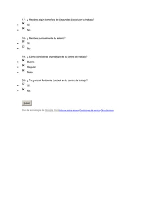 17.- ¿ Recibes algún beneficio de Seguridad Social por tu trabajo?

     Sí

     No


18.- ¿ Recibes puntualmente tu salario?

     Sí

     No


19.- ¿ Cómo consideras el prestigio de tu centro de trabajo?

     Bueno

     Regular

     Malo


20.- ¿ Te gusta el Ambiente Laboral en tu centro de trabajo?

     Sí

     No




 Submit


Con la tecnología de Google DocsInformar sobre abusos-Condiciones del servicio-Otros términos
 