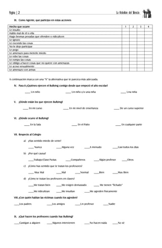 Página | 2 La Rebelión del Silencio
III. Como Agente, que participo en estas acciones
Hecho que ocurre 1 2 3 4
Le insulto
Hablo mal de él o ella
Hago bromas pesadas que ofenden o ridiculicen
Le ignoro
Le escondo las cosas
No le dejo participar
Le pego
Le amenazo para meterle miedo
Le robo las cosas
Le rompo las cosas
Le obligo a hacer cosas que no quiere con amenazas
Le acoso sexualmente
Le amenazo con armas
A continuación marca con una “X” la alternativa que te parezca más adecuada.
IV. Para ti ¿Quiénes ejercen el Bullying contigo desde que empezó el año escolar?
____ Un niño ____ Un niño y/o una niña ____ Una niña
V. ¿Dónde están los que ejercen Bullying?
____ En mi curso ____ En mi nivel de enseñanza ____ De un curso superior
VI. ¿Dónde ocurre el Bullying?
____ En la Sala ____ En el Patio ____ En cualquier parte
VII. Respecto al Colegio
a) ¿Has sentido miedo de venir?
____ Nunca ____Alguna vez ____A menudo ____Casi todos los días
b) ¿Por qué causa?
____Trabajo/Clase/Notas ____Compañeros ____Algún profesor ____Otros
c) ¿Cómo has sentido que te tratan los profesores?
____ Muy Mal ____Mal ____Normal ____Bien ____Muy Bien
d) ¿Cómo te tratan los profesores en clases?
____Me tratan bien ____Me exigen demasiado ____ Me tienen “fichado”
____Me ridiculizan ____Me insultan ____Me agreden físicamente
VIII. ¿Con quién hablan las víctimas cuando los agreden?
____Los padres ____Los amigos ____Un profesor ____Nadie
IX. ¿Qué hacen los profesores cuando hay Bullying?
____Castigan a alguien ____Algunos intervienen ____No hacen nada ____No sé
 