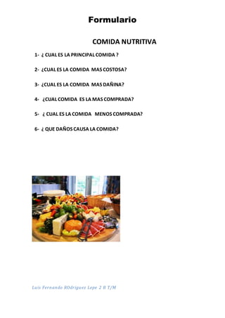 Formulario
COMIDA NUTRITIVA
1- ¿ CUAL ES LA PRINCIPAL COMIDA ?
2- ¿CUAL ES LA COMIDA MAS COSTOSA?
3- ¿CUAL ES LA COMIDA MAS DAÑINA?
4- ¿CUAL COMIDA ES LA MAS COMPRADA?
5- ¿ CUAL ES LA COMIDA MENOS COMPRADA?
6- ¿ QUE DAÑOS CAUSA LA COMIDA?
Luis Fernando ROdriguez Lepe 2 B T/M